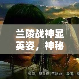 兰陵战神显英姿，神秘面具背后的英雄---揭秘古代辉煌战绩与兰陵王的传奇故事